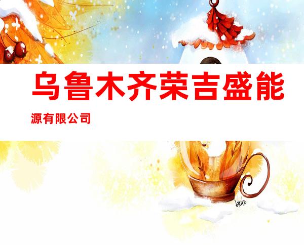 乌鲁木齐荣吉盛能源有限公司